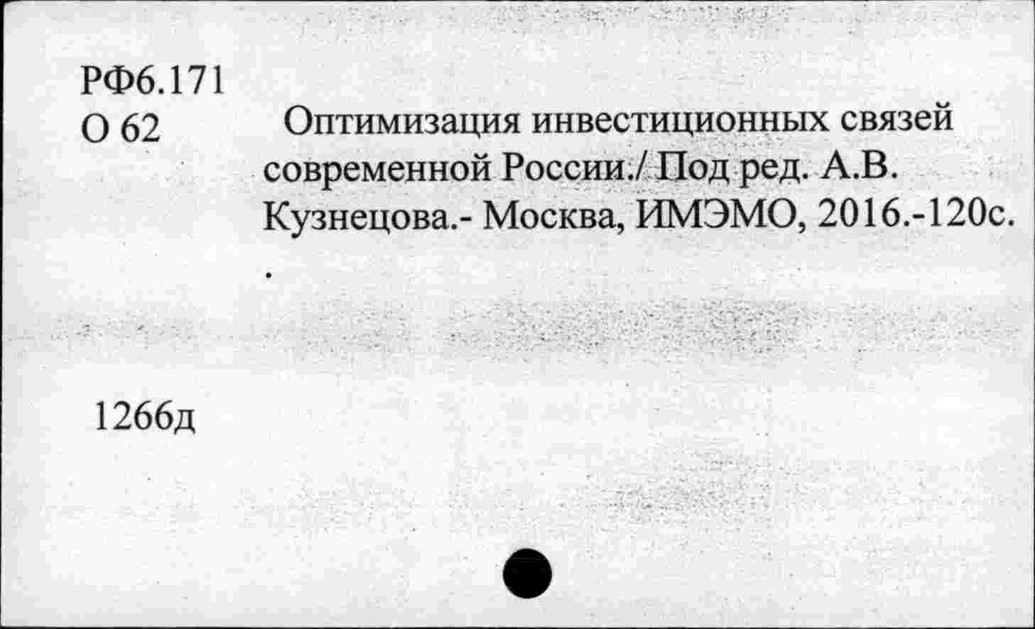 ﻿РФ6.171 0 62
Оптимизация инвестиционных связей современной России./Под ред. А.В. Кузнецова.- Москва, ИМЭМО, 2016.-120с.
1266д